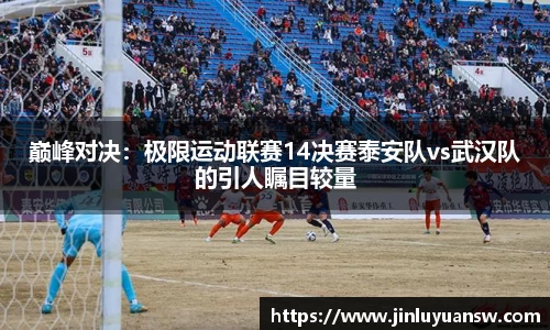 巅峰对决：极限运动联赛14决赛泰安队vs武汉队的引人瞩目较量