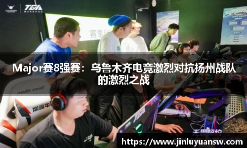 Major赛8强赛：乌鲁木齐电竞激烈对抗扬州战队的激烈之战